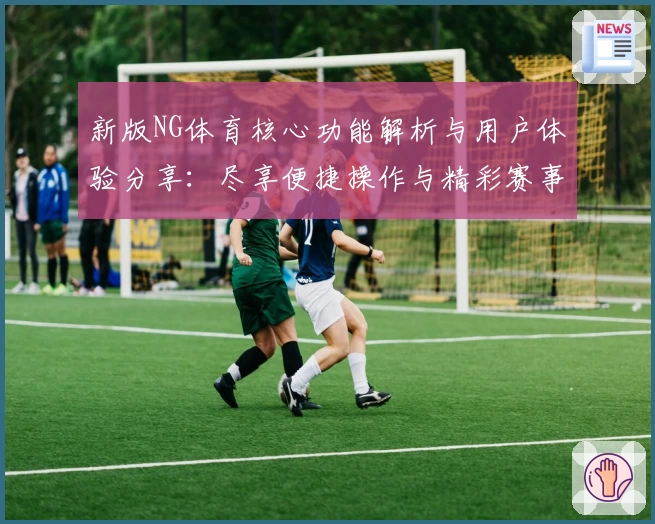 新版NG体育核心功能解析与用户体验分享：尽享便捷操作与精彩赛事