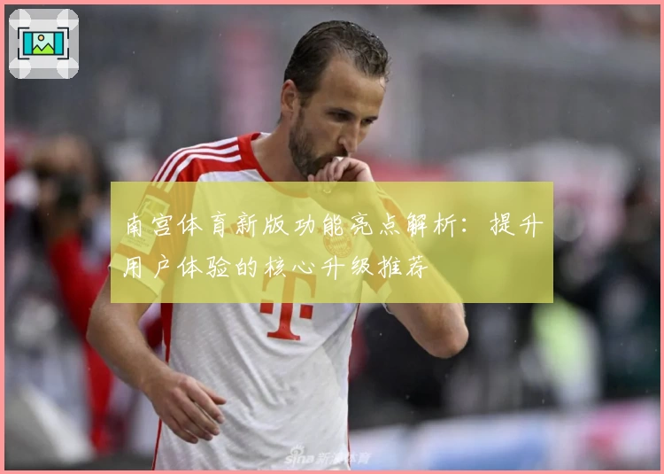 南宫体育新版功能亮点解析：提升用户体验的核心升级推荐