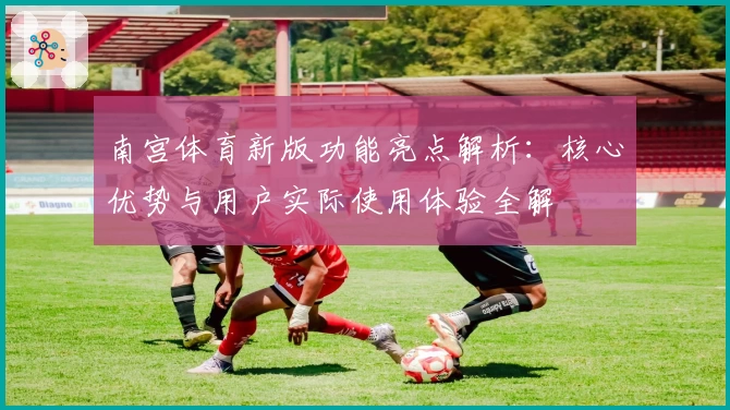 南宫体育新版功能亮点解析：核心优势与用户实际使用体验全解